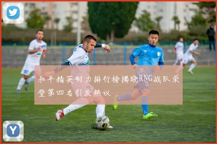 和平精英耐力排行榜揭晓RNG战队荣登第四名引发热议