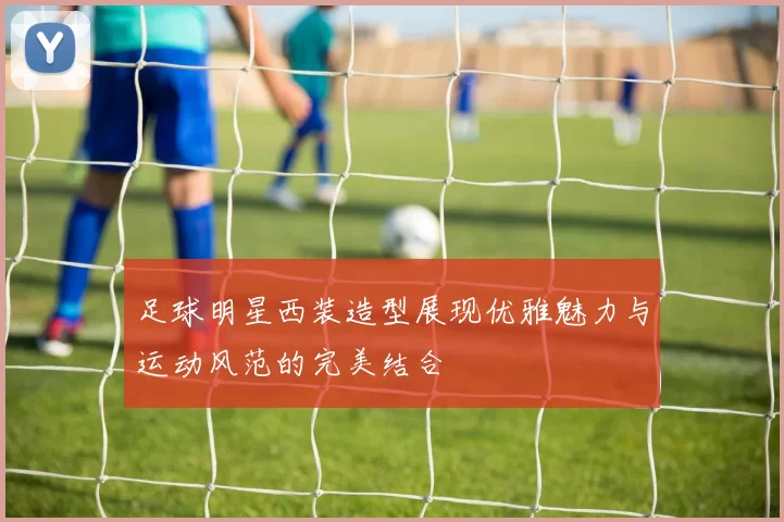 足球明星西装造型展现优雅魅力与运动风范的完美结合