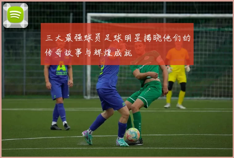 三大最强球员足球明星揭晓他们的传奇故事与辉煌成就
