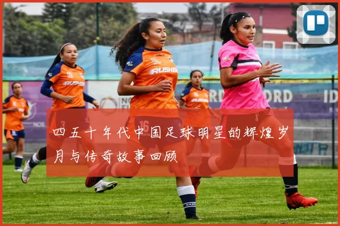 四五十年代中国足球明星的辉煌岁月与传奇故事回顾