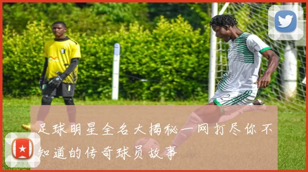 足球明星全名大揭秘一网打尽你不知道的传奇球员故事