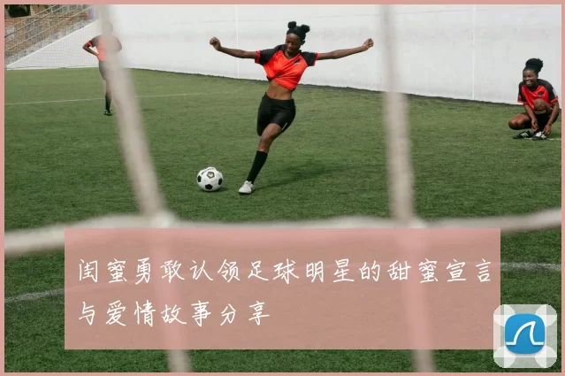 闺蜜勇敢认领足球明星的甜蜜宣言与爱情故事分享