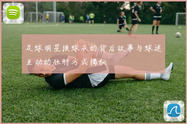 足球明星换球衣的背后故事与球迷互动的独特方式揭秘