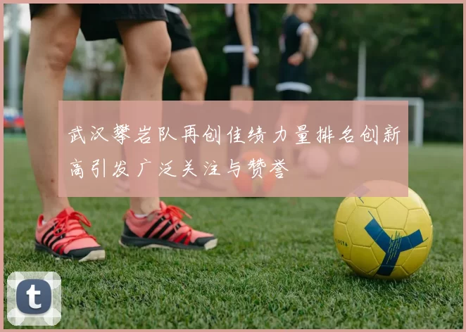 武汉攀岩队再创佳绩力量排名创新高引发广泛关注与赞誉