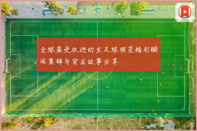 全球最受欢迎的女足球明星精彩瞬间集锦与背后故事分享