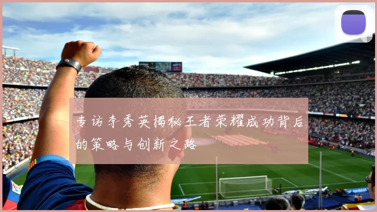 专访李秀英揭秘王者荣耀成功背后的策略与创新之路