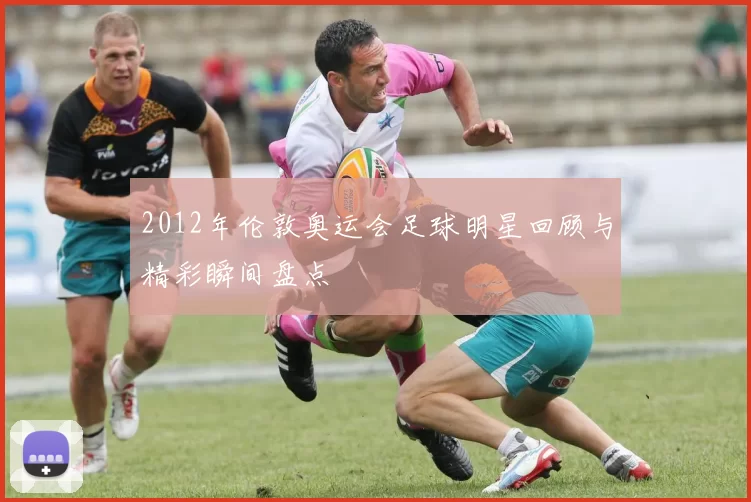 2012年伦敦奥运会足球明星回顾与精彩瞬间盘点