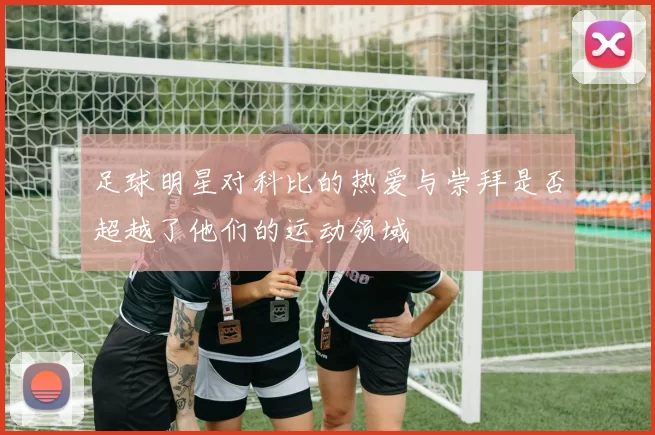 足球明星对科比的热爱与崇拜是否超越了他们的运动领域