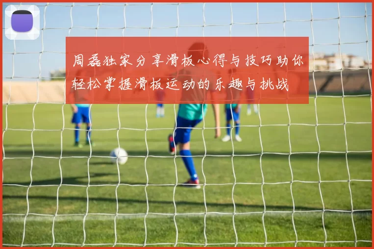 周磊独家分享滑板心得与技巧助你轻松掌握滑板运动的乐趣与挑战