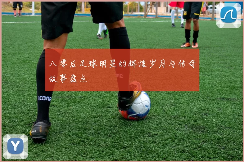 八零后足球明星的辉煌岁月与传奇故事盘点