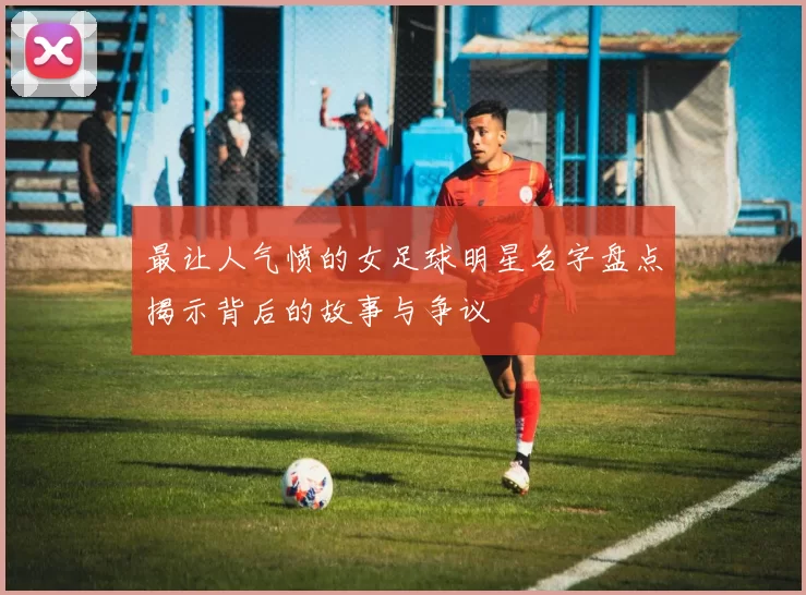 最让人气愤的女足球明星名字盘点揭示背后的故事与争议