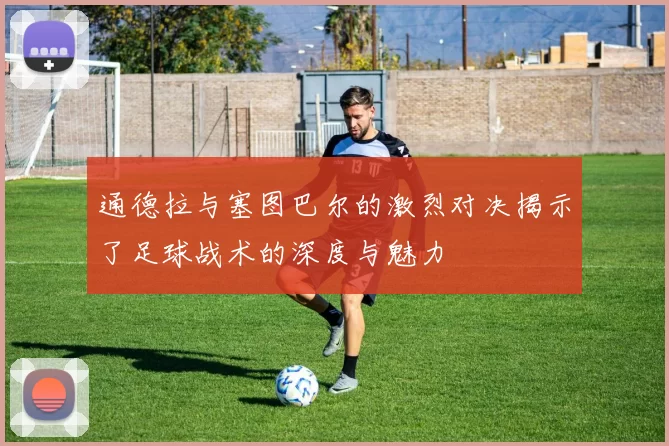 通德拉与塞图巴尔的激烈对决揭示了足球战术的深度与魅力