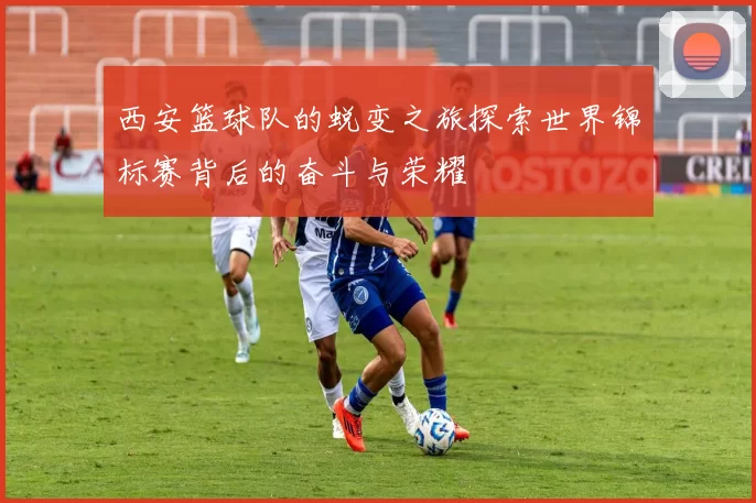 西安篮球队的蜕变之旅探索世界锦标赛背后的奋斗与荣耀