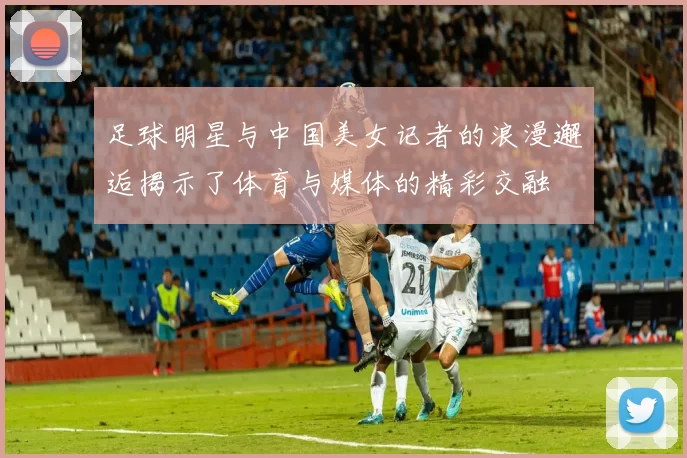 足球明星与中国美女记者的浪漫邂逅揭示了体育与媒体的精彩交融