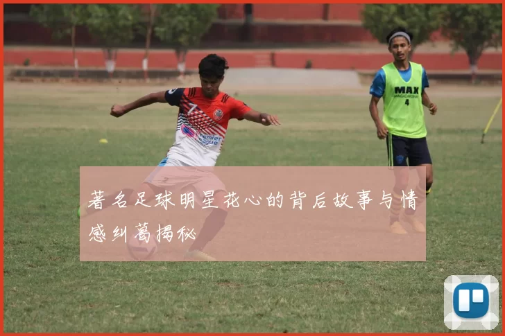 著名足球明星花心的背后故事与情感纠葛揭秘