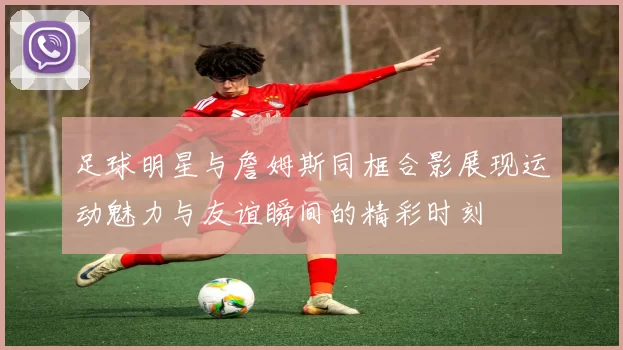 足球明星与詹姆斯同框合影展现运动魅力与友谊瞬间的精彩时刻