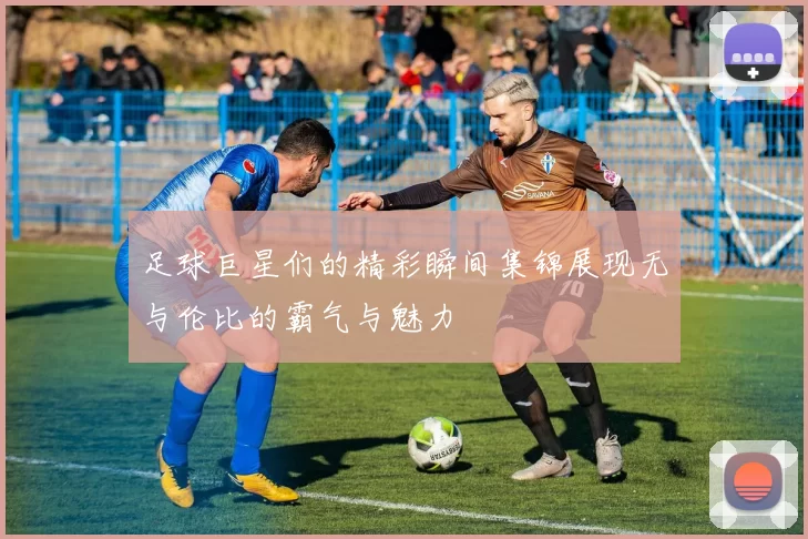 足球巨星们的精彩瞬间集锦展现无与伦比的霸气与魅力
