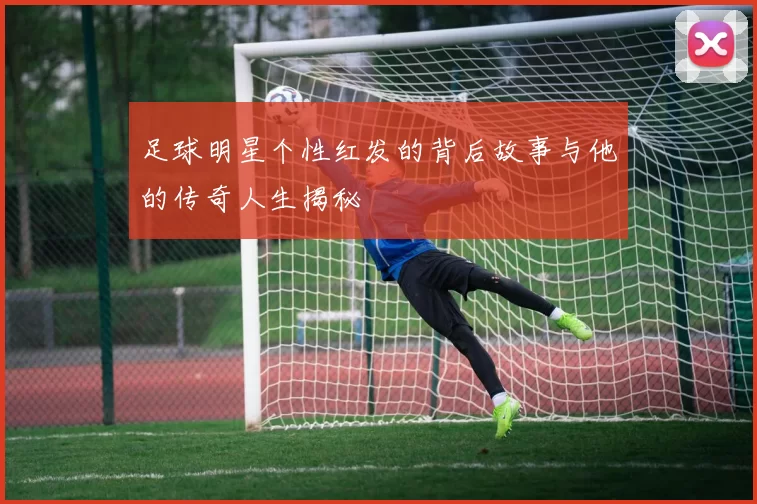 足球明星个性红发的背后故事与他的传奇人生揭秘