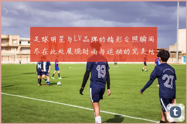 足球明星与LV品牌的精彩合照瞬间尽在此处展现时尚与运动的完美结合