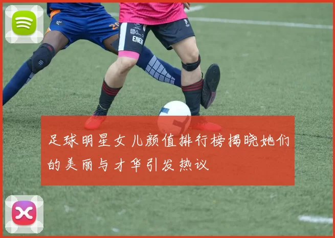 足球明星女儿颜值排行榜揭晓她们的美丽与才华引发热议
