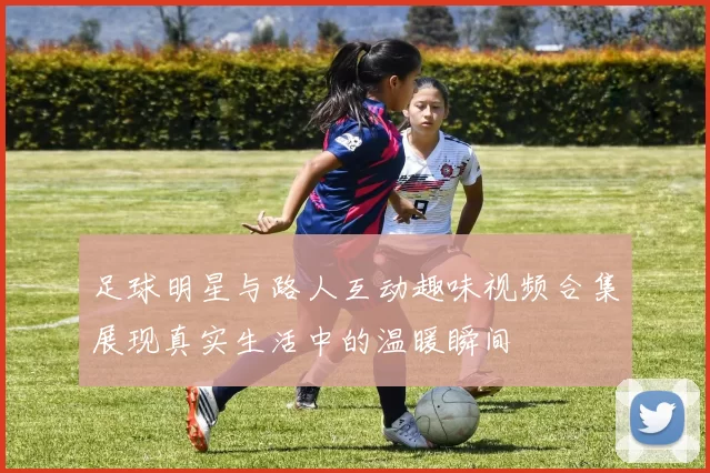 足球明星与路人互动趣味视频合集展现真实生活中的温暖瞬间