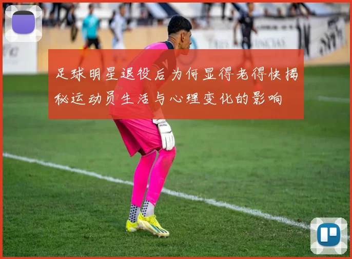 足球明星退役后为何显得老得快揭秘运动员生活与心理变化的影响