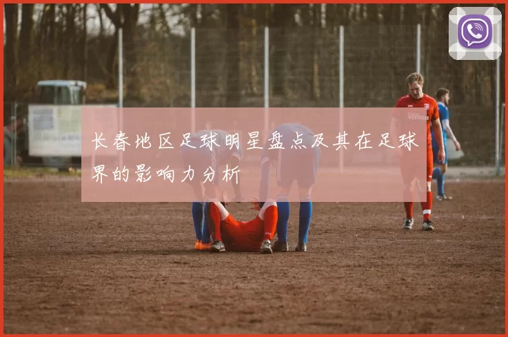 长春地区足球明星盘点及其在足球界的影响力分析