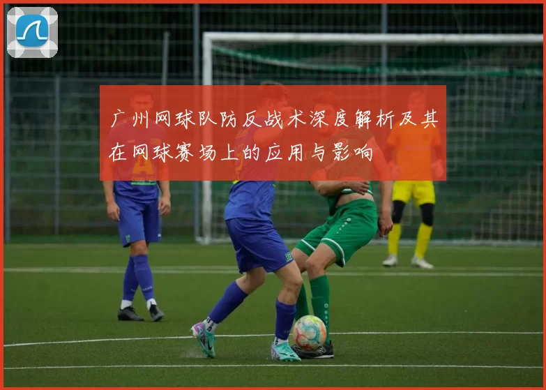广州网球队防反战术深度解析及其在网球赛场上的应用与影响