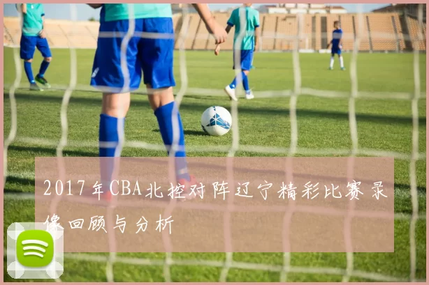 2017年CBA北控对阵辽宁精彩比赛录像回顾与分析