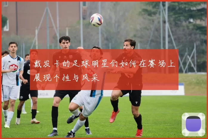 戴发卡的足球明星们如何在赛场上展现个性与风采
