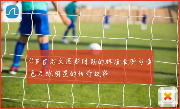 C罗在尤文图斯时期的辉煌表现与黄色足球明星的传奇故事