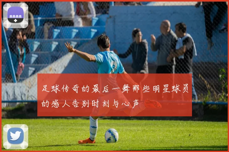 足球传奇的最后一舞那些明星球员的感人告别时刻与心声