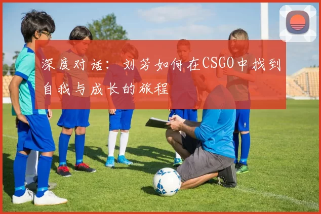 深度对话：刘芳如何在CSGO中找到自我与成长的旅程