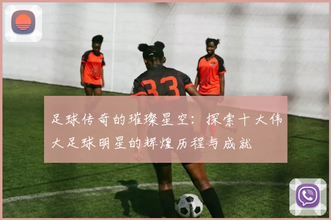 足球传奇的璀璨星空：探索十大伟大足球明星的辉煌历程与成就