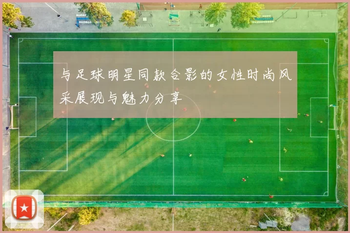 与足球明星同款合影的女性时尚风采展现与魅力分享