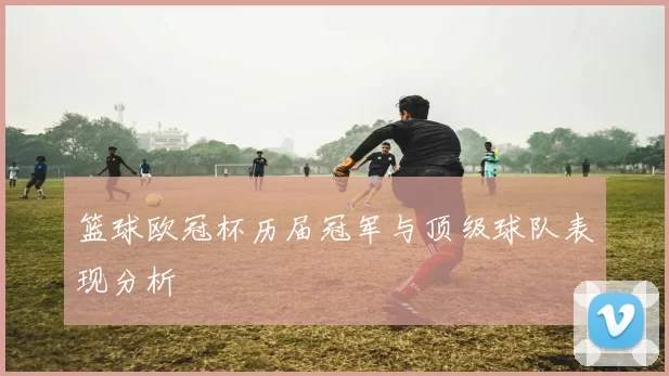 篮球欧冠杯历届冠军与顶级球队表现分析