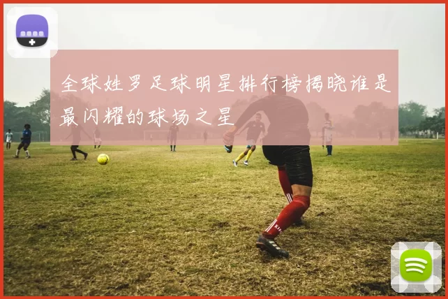 全球姓罗足球明星排行榜揭晓谁是最闪耀的球场之星