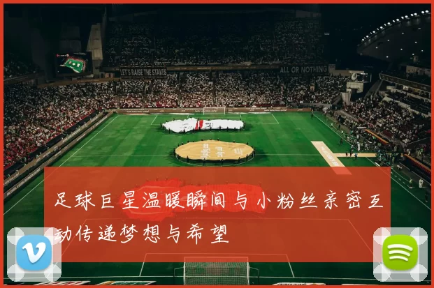 足球巨星温暖瞬间与小粉丝亲密互动传递梦想与希望