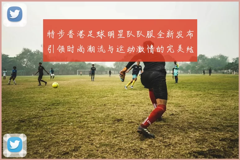 特步香港足球明星队队服全新发布引领时尚潮流与运动激情的完美结合