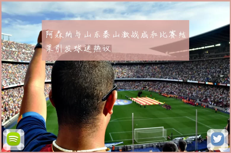 阿森纳与山东泰山激战成和比赛结果引发球迷热议