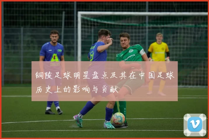 铜陵足球明星盘点及其在中国足球历史上的影响与贡献