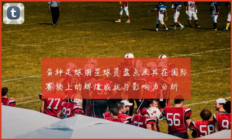 黄种足球明星球员盘点及其在国际赛场上的辉煌成就与影响力分析