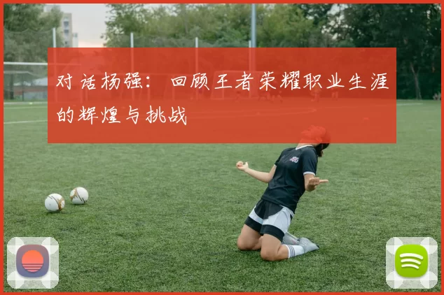 对话杨强：回顾王者荣耀职业生涯的辉煌与挑战