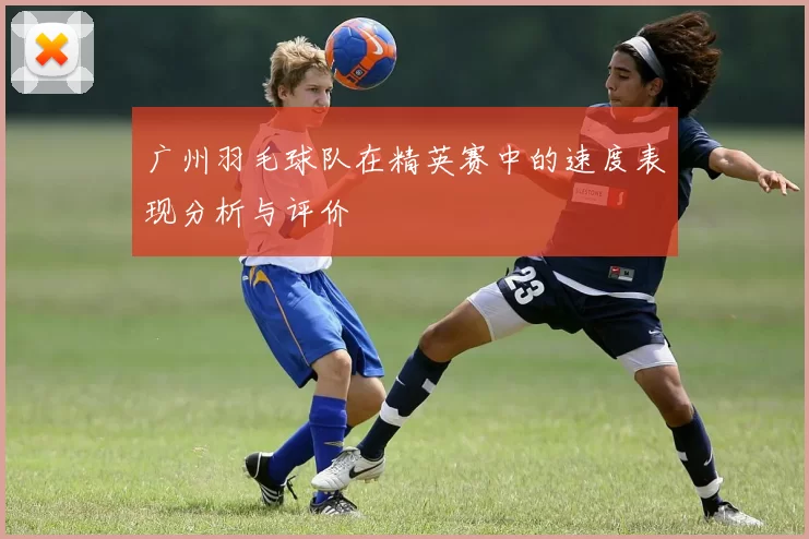 广州羽毛球队在精英赛中的速度表现分析与评价