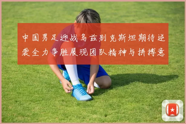 中国男足迎战乌兹别克斯坦期待逆袭全力争胜展现团队精神与拼搏意志