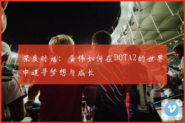 深度对话：黄伟如何在DOTA2的世界中追寻梦想与成长