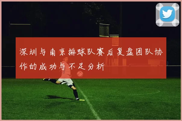 深圳与南京排球队赛后复盘团队协作的成功与不足分析