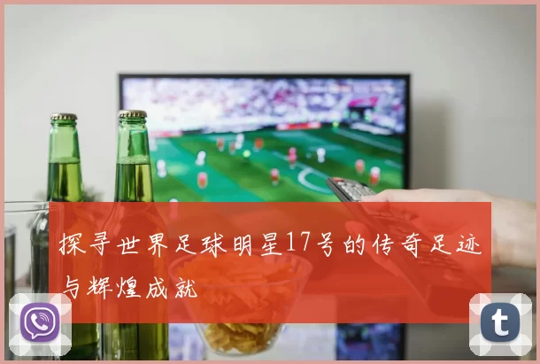 探寻世界足球明星17号的传奇足迹与辉煌成就
