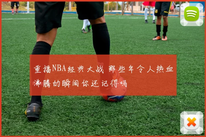 重播NBA经典大战 那些年令人热血沸腾的瞬间你还记得吗