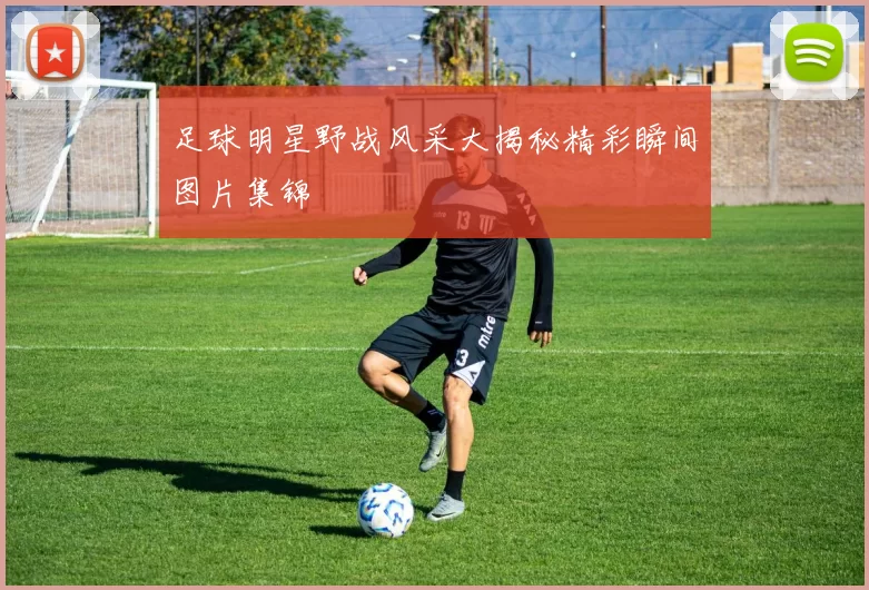 足球明星野战风采大揭秘精彩瞬间图片集锦